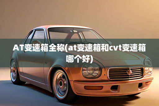 AT变速箱全称(at变速箱和cvt变速箱哪个好)