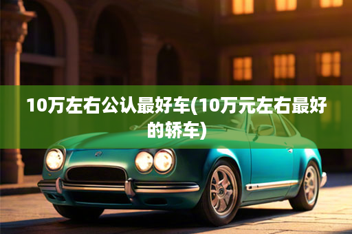 10万左右公认最好车(10万元左右最好的轿车)