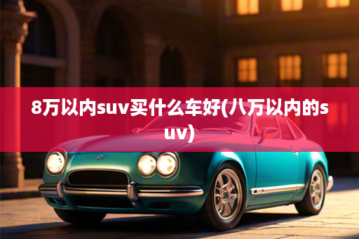 8万以内suv买什么车好(八万以内的suv)
