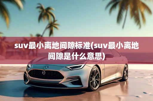 suv最小离地间隙标准(suv最小离地间隙是什么意思)