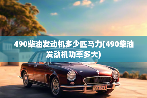 490柴油发动机多少匹马力(490柴油发动机功率多大)