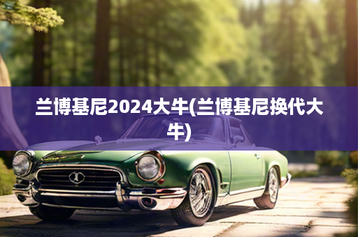 兰博基尼2024大牛(兰博基尼换代大牛)