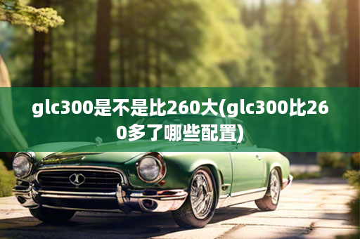 glc300是不是比260大(glc300比260多了哪些配置)