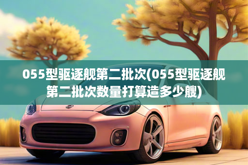 055型驱逐舰第二批次(055型驱逐舰第二批次数量打算造多少艘)