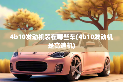 4b10发动机装在哪些车(4b10发动机是高速机)