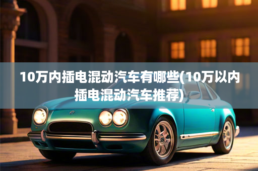 10万内插电混动汽车有哪些(10万以内插电混动汽车推荐)
