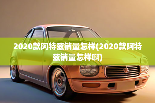 2020款阿特兹销量怎样(2020款阿特兹销量怎样啊)