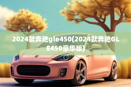 2024款奔驰gle450(2024款奔驰GLE450豪华版)