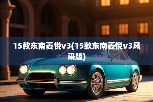 15款东南菱悦v3(15款东南菱悦v3风采版)