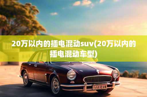 20万以内的插电混动suv(20万以内的插电混动车型)
