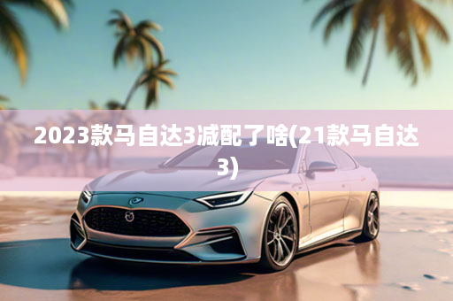 2023款马自达3减配了啥(21款马自达3)