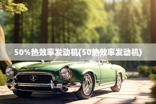 50%热效率发动机(50热效率发动机)
