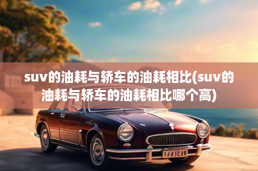 suv的油耗与轿车的油耗相比(suv的油耗与轿车的油耗相比哪个高)