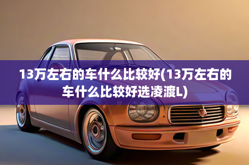 13万左右的车什么比较好(13万左右的车什么比较好选凌渡L)