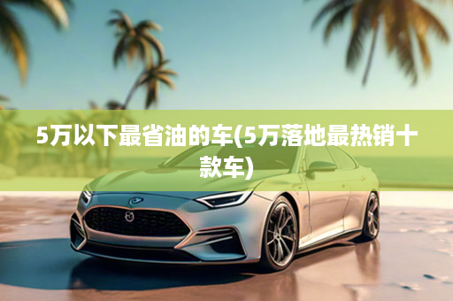 5万以下最省油的车(5万落地最热销十款车)