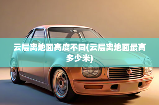 云层离地面高度不同(云层离地面最高多少米)