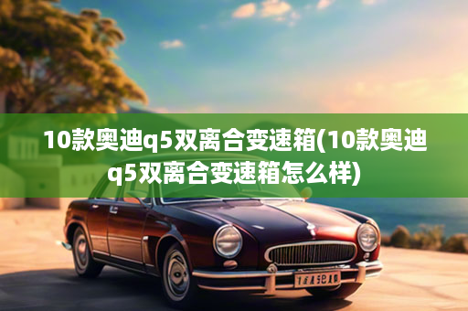 10款奥迪q5双离合变速箱(10款奥迪q5双离合变速箱怎么样)