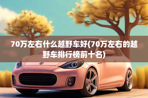 70万左右什么越野车好(70万左右的越野车排行榜前十名)