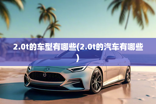 2.0t的车型有哪些(2.0t的汽车有哪些)