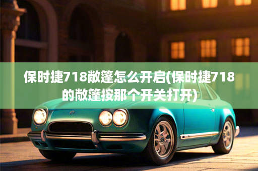 保时捷718敞篷怎么开启(保时捷718的敞篷按那个开关打开)