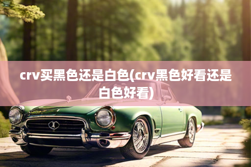 crv买黑色还是白色(crv黑色好看还是白色好看)