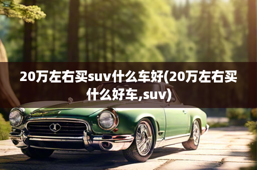 20万左右买suv什么车好(20万左右买什么好车,suv)