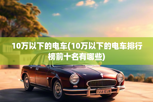 10万以下的电车(10万以下的电车排行榜前十名有哪些)