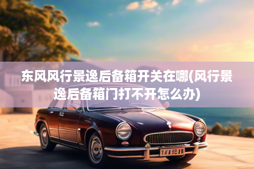 东风风行景逸后备箱开关在哪(风行景逸后备箱门打不开怎么办)