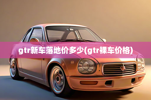 gtr新车落地价多少(gtr裸车价格)