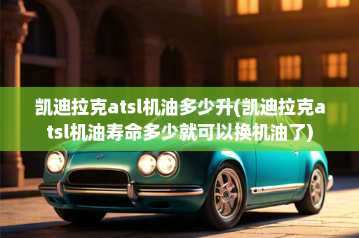 凯迪拉克atsl机油多少升(凯迪拉克atsl机油寿命多少就可以换机油了)