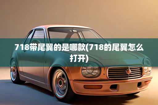 718带尾翼的是哪款(718的尾翼怎么打开)