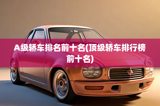 A级轿车排名前十名(顶级轿车排行榜前十名)