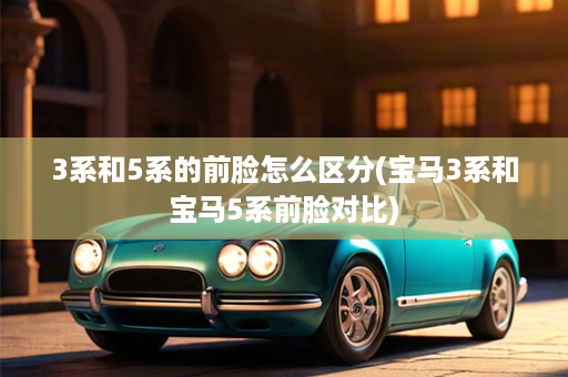 3系和5系的前脸怎么区分(宝马3系和宝马5系前脸对比)
