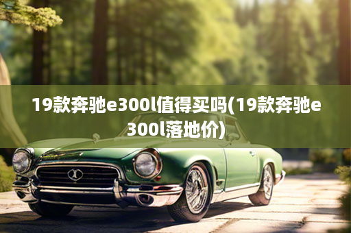 19款奔驰e300l值得买吗(19款奔驰e300l落地价)