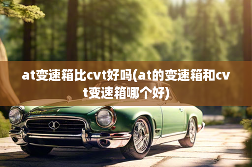 at变速箱比cvt好吗(at的变速箱和cvt变速箱哪个好)
