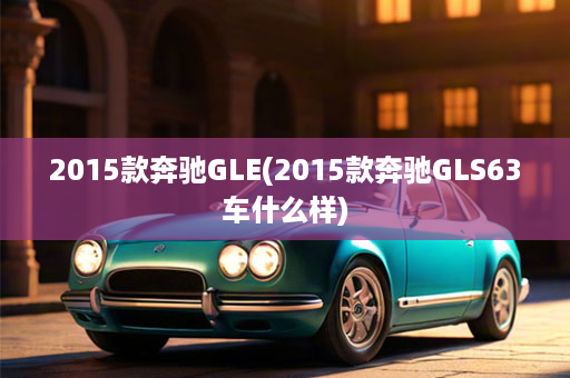 2015款奔驰GLE(2015款奔驰GLS63车什么样)
