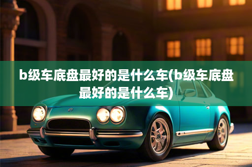 b级车底盘最好的是什么车(b级车底盘最好的是什么车)