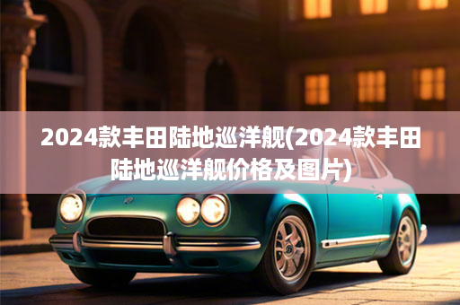 2024款丰田陆地巡洋舰(2024款丰田陆地巡洋舰价格及图片)