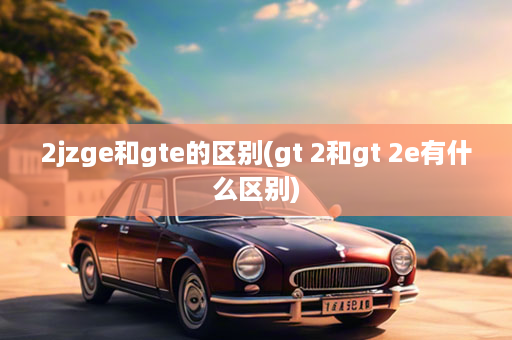 2jzge和gte的区别(gt 2和gt 2e有什么区别)
