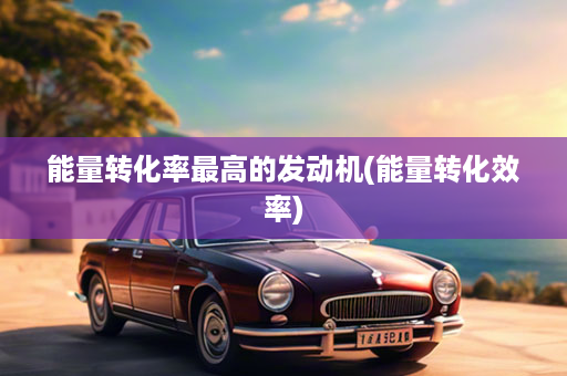 能量转化率最高的发动机(能量转化效率)