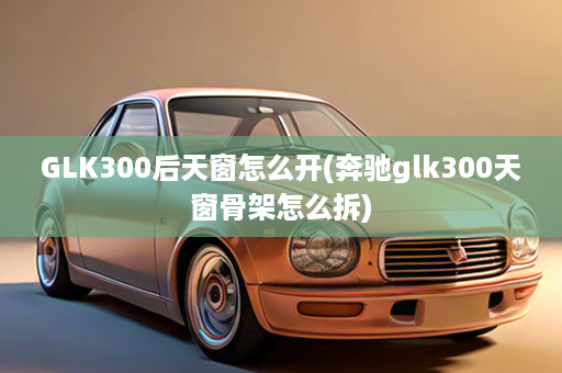 GLK300后天窗怎么开(奔驰glk300天窗骨架怎么拆)