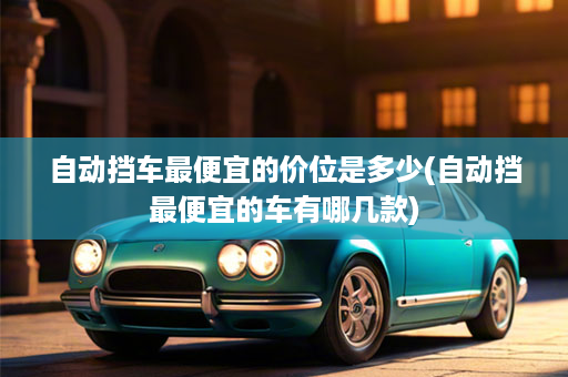自动挡车最便宜的价位是多少(自动挡最便宜的车有哪几款)