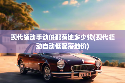 现代领动手动低配落地多少钱(现代领动自动低配落地价)