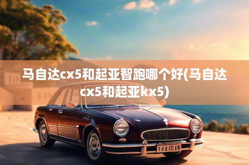 马自达cx5和起亚智跑哪个好(马自达cx5和起亚kx5)