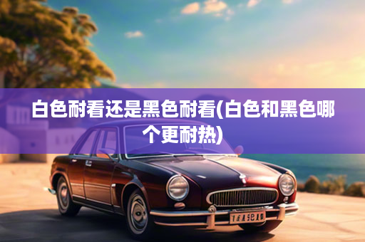 白色耐看还是黑色耐看(白色和黑色哪个更耐热)