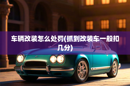 车辆改装怎么处罚(抓到改装车一般扣几分)