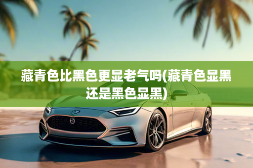 藏青色比黑色更显老气吗(藏青色显黑还是黑色显黑)