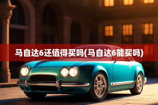 马自达6还值得买吗(马自达6能买吗)