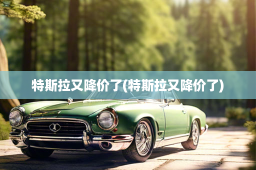 特斯拉又降价了(特斯拉又降价了)