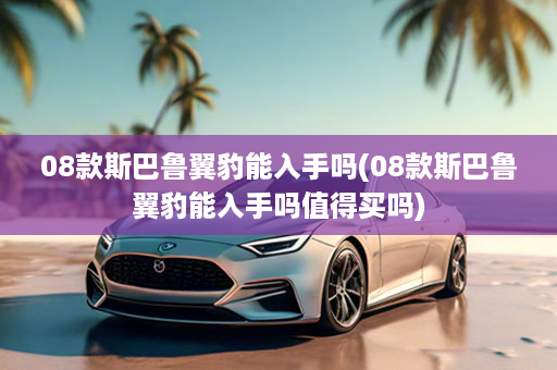 08款斯巴鲁翼豹能入手吗(08款斯巴鲁翼豹能入手吗值得买吗)